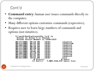 Cont’d
InteractionCompiled by: DesalegnAweke.32
• Command entry: human user issues commands directly to
the computer.
• Many different options customize commands (expressive).
• Requires user to learn large numbers of commands and
options (not intuitive).
 