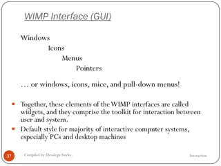 WIMP Interface (GUI)
InteractionCompiled by: DesalegnAweke.37
Windows
Icons
Menus
Pointers
… or windows, icons, mice, and pull-down menus!
 Together, these elements of theWIMP interfaces are called
widgets, and they comprise the toolkit for interaction between
user and system.
 Default style for majority of interactive computer systems,
especially PCs and desktop machines
 