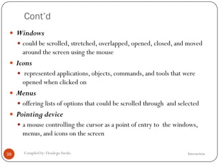 Cont’d
InteractionCompiled by: DesalegnAweke.38
 Windows
 could be scrolled, stretched, overlapped, opened, closed, and moved
around the screen using the mouse
 Icons
 represented applications, objects, commands, and tools that were
opened when clicked on
 Menus
 offering lists of options that could be scrolled through and selected
 Pointing device
 a mouse controlling the cursor as a point of entry to the windows,
menus, and icons on the screen
 