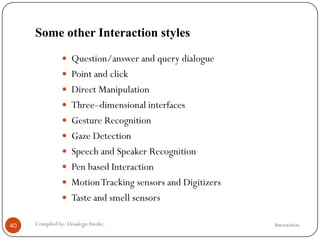 Some other Interaction styles
InteractionCompiled by: DesalegnAweke.40
 Question/answer and query dialogue
 Point and click
 Direct Manipulation
 Three–dimensional interfaces
 Gesture Recognition
 Gaze Detection
 Speech and Speaker Recognition
 Pen based Interaction
 MotionTracking sensors and Digitizers
 Taste and smell sensors
 