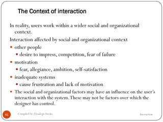 The Context of interaction
InteractionCompiled by: DesalegnAweke.41
In reality, users work within a wider social and organizational
context.
Interaction affected by social and organizational context
 other people
 desire to impress, competition, fear of failure
 motivation
 fear, allegiance, ambition, self-satisfaction
 inadequate systems
 cause frustration and lack of motivation
 The social and organizational factors may have an influence on the user‘s
interaction with the system.These may not be factors over which the
designer has control.
 
