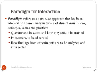 Paradigm for Interaction
InteractionCompiled by: DesalegnAweke.42
 Paradigm refers to a particular approach that has been
adopted by a community in terms of shared assumptions,
concepts, values and practices
 Questions to be asked and how they should be framed
 Phenomena to be observed
 How findings from experiments are to be analyzed and
interpreted
 