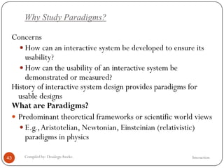 Why Study Paradigms?
InteractionCompiled by: DesalegnAweke.43
Concerns
 How can an interactive system be developed to ensure its
usability?
 How can the usability of an interactive system be
demonstrated or measured?
History of interactive system design provides paradigms for
usable designs
What are Paradigms?
 Predominant theoretical frameworks or scientific world views
 E.g.,Aristotelian, Newtonian, Einsteinian (relativistic)
paradigms in physics
 