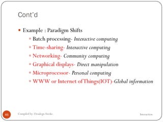 Cont’d
InteractionCompiled by: DesalegnAweke.46
 Example : Paradigm Shifts
 Batch processing- Interactive computing
 Time-sharing- Interactive computing
 Networking- Community computing
 Graphical displays- Direct manipulation
 Microprocessor- Personal computing
 WWW or Internet ofThings(IOT)-Global information
 