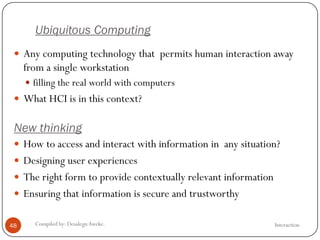 Ubiquitous Computing
InteractionCompiled by: DesalegnAweke.48
 Any computing technology that permits human interaction away
from a single workstation
 filling the real world with computers
 What HCI is in this context?
New thinking
 How to access and interact with information in any situation?
 Designing user experiences
 The right form to provide contextually relevant information
 Ensuring that information is secure and trustworthy
 