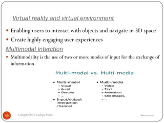 Virtual reality and virtual environment
InteractionCompiled by: DesalegnAweke.49
 Enabling users to interact with objects and navigate in 3D space
 Create highly engaging user experiences
Multimodal interction
 Multimodality is the use of two or more modes of input for the exchange of
information.
 