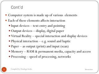 Cont’d
InteractionCompiled by: DesalegnAweke.5
 Computer system is made up of various elements
 Each of these elements affects interaction
 Input devices – text entry and pointing
 Output devices – display, digital paper
 Virtual Reality – special interaction and display devices
 Physical interaction – e.g. sound and haptic
 Paper – as output (print) and input (scan)
 Memory – RAM & permanent media, capacity and access
 Processing – speed of processing, networks
 