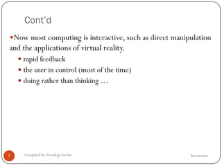 Cont’d
InteractionCompiled by: DesalegnAweke.7
Now most computing is interactive, such as direct manipulation
and the applications of virtual reality.
 rapid feedback
 the user in control (most of the time)
 doing rather than thinking …
 