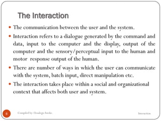 The Interaction
InteractionCompiled by: DesalegnAweke.8
 The communication between the user and the system.
 Interaction refers to a dialogue generated by the command and
data, input to the computer and the display, output of the
computer and the sensory/perceptual input to the human and
motor response output of the human.
 There are number of ways in which the user can communicate
with the system, batch input, direct manipulation etc.
 The interaction takes place within a social and organizational
context that affects both user and system.
 