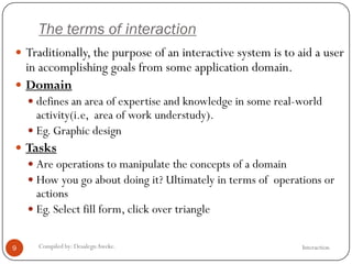 The terms of interaction
InteractionCompiled by: DesalegnAweke.9
 Traditionally, the purpose of an interactive system is to aid a user
in accomplishing goals from some application domain.
 Domain
 defines an area of expertise and knowledge in some real-world
activity(i.e, area of work understudy).
 Eg. Graphic design
 Tasks
 Are operations to manipulate the concepts of a domain
 How you go about doing it? Ultimately in terms of operations or
actions
 Eg. Select fill form, click over triangle
 