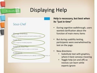 Displaying Help
         Help is necessary, but best when
         its “just in time”

         • During cognitive walkthrough, users
           wanted clarification about the
           function of main menu items

         • But during usability testing,
           participants were overwhelmed by
           text on the page.

         • New directions:
            • Substitute text with graphics,
               where it best conveys meaning
            • Toggle help (on and off) so
               novices can learn while
               experts ignore
 