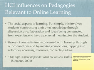 HCI inﬂuences on Pedagogies
Relevant to Online Learning
The social aspects of learning. Put simply, this involves
students constructing their own knowledge through
discussion or collaboration and ideas being constructed
from experience to have a personal meaning for the student.
theory of connectivism is concerned with learning through
our connections and by making connections, tapping into
networks, accessing resources, connecting ideas.
“The pipe is more important than the content within the pipe”  
—(Siemens, 2004)
These pedagogies require supporting
opportunities for collaboration,
interaction, discussion and ﬁnding
resources.
10
 