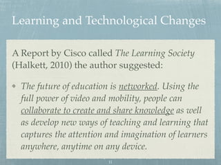Learning and Technological Changes
A Report by Cisco called The Learning Society
(Halkett, 2010) the author suggested:
The future of education is networked. Using the
full power of video and mobility, people can
collaborate to create and share knowledge as well
as develop new ways of teaching and learning that
captures the attention and imagination of learners
anywhere, anytime on any device.
11
 