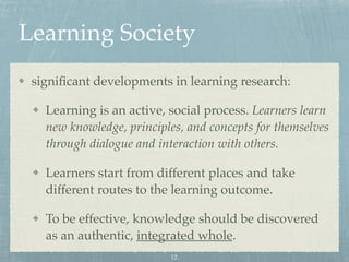 Learning Society
signiﬁcant developments in learning research:
Learning is an active, social process. Learners learn
new knowledge, principles, and concepts for themselves
through dialogue and interaction with others.
Learners start from different places and take
different routes to the learning outcome.
To be effective, knowledge should be discovered
as an authentic, integrated whole.
12
 