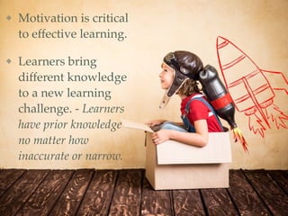 Motivation is critical
to effective learning.
Learners bring
different knowledge
to a new learning
challenge. - Learners
have prior knowledge
no matter how
inaccurate or narrow.
13
 
