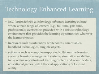 Technology Enhanced Learning
JISC (2010) deﬁned a technology enhanced learning culture
where a wide range of learners (e.g., full-time, part-time,
professionals, overseas) is provided with a robust technology
environment that provides the learning opportunities wherever
the learner chooses.
hardware such as interactive whiteboards, smart tables,
handheld technologies, tangible objects.
software such as computer-supported collaborative learning
systems, learning management systems, simulation modelling
tools, online repositories of learning content and scientiﬁc data,
educational games, web 2.0 social applications, 3D virtual
reality.
14
 