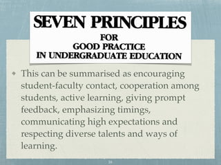 This can be summarised as encouraging
student-faculty contact, cooperation among
students, active learning, giving prompt
feedback, emphasizing timings,
communicating high expectations and
respecting diverse talents and ways of
learning.
16
 