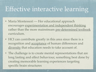 Effective interactive learning
Maria Montessori — Her educational approach
encourages experimentation and independent thinking
rather than the more mainstream pre-determined textbook
curriculum.
HCI can contribute greatly in this area since there is a
recognition and acceptance of human differences and
diversity that education needs to take account of.
The challenge is to create mental representations that are
long lasting and effect behaviour, something best done by
creating memorable learning experiences targeting
speciﬁc brain structures
17
 