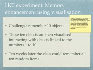 HCI experiment: Memory
enhancement using visualisation
Challenge: remember 10 objects.
These ten objects are then visualised
interacting with objects linked to the
numbers 1 to 10.
Ten weeks later the class could remember all
ten random items.
lip gloss interacting with eight (gate) – in
this case a student suggested a cow
looking over the gate with sticky, glossy
lips – the lip gloss – an unforgettable
image. Another student suggested
handbag as the item interacting with
two (shoe) – their comment was girls
always carry spare shoes in their
handbag
19
 