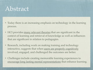 Abstract
Today there is an increasing emphasis on technology in the learning
process.
HCI provides many relevant theories that are signiﬁcant in the
context of learning and retrieval of knowledge as well as inﬂuences
that are signiﬁcant in relation to pedagogies.
Research, including work on making training and technology
interactive, suggests that when users are properly cognitively
involved, engaged, and challenged the outcomes are better.
Challenges include creating memorable learning experiences to
encourage long lasting mental representations that enhance learning.
2
 