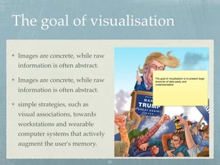 The goal of visualisation
Images are concrete, while raw
information is often abstract.
Images are concrete, while raw
information is often abstract.
simple strategies, such as
visual associations, towards
workstations and wearable
computer systems that actively
augment the user's memory.
The goal of visualisation is to present large
amounts of data easily and
understandable.
21
 