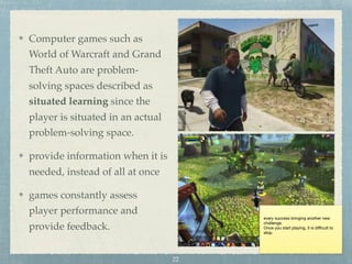 every success bringing another new
challenge.

Once you start playing, it is diﬃcult to
stop.
Computer games such as
World of Warcraft and Grand
Theft Auto are problem-
solving spaces described as
situated learning since the
player is situated in an actual
problem-solving space.
provide information when it is
needed, instead of all at once
games constantly assess
player performance and
provide feedback.
22
 