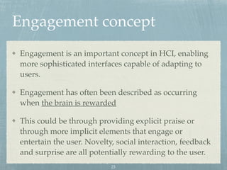 Engagement concept
Engagement is an important concept in HCI, enabling
more sophisticated interfaces capable of adapting to
users.
Engagement has often been described as occurring
when the brain is rewarded
This could be through providing explicit praise or
through more implicit elements that engage or
entertain the user. Novelty, social interaction, feedback
and surprise are all potentially rewarding to the user.
23
 