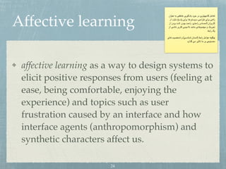 Affective learning
affective learning as a way to design systems to
elicit positive responses from users (feeling at
ease, being comfortable, enjoying the
experience) and topics such as user
frustration caused by an interface and how
interface agents (anthropomorphism) and
synthetic characters affect us.
‫عنوان‬ ‫به‬ ‫عاطفی‬ ‫یادگیری‬ ‫مورد‬ ‫در‬ ‫کامپیوتری‬ ‫تعامل‬
‫از‬ ‫مثبت‬ ‫پاسخ‬ ‫برای‬ ‫ها‬ ‫سیستم‬ ‫طراحی‬ ‫برای‬ ‫راهی‬
‫از‬ ‫بردن‬ ‫لذت‬ ،‫بودن‬ ‫راحت‬ ،‫راحتی‬ ‫)احساس‬ ‫کاربران‬
‫از‬ ‫ناشی‬ ‫کاربر‬ ‫ناامیدی‬ ‫مانند‬ ‫موضوعاتی‬ ‫و‬ ،(‫تجربه‬

‫رابط‬ ‫یک‬
‫های‬ ‫شخصیت‬ ‫و‬ (‫شناسی‬ ‫)انسان‬ ‫رابط‬ ‫عوامل‬ ‫چگونه‬
‫گذارد‬ ‫می‬ ‫تاثیر‬ ‫ما‬ ‫بر‬ ‫مصنوعی‬
24
 