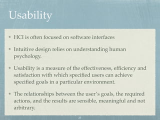 Usability
HCI is often focused on software interfaces
Intuitive design relies on understanding human
psychology.
Usability is a measure of the effectiveness, efﬁciency and
satisfaction with which speciﬁed users can achieve
speciﬁed goals in a particular environment.
The relationships between the user’s goals, the required
actions, and the results are sensible, meaningful and not
arbitrary.
25
 