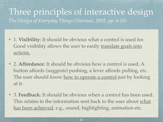 Three principles of interactive design  
The Design of Everyday Things (Norman, 2002, pp. 4-10)
1. Visibility: It should be obvious what a control is used for.
Good visibility allows the user to easily translate goals into
actions.
2. Affordance: It should be obvious how a control is used. A
button affords (suggests) pushing, a lever affords pulling, etc.
The user should know how to operate a control just by looking
at it.
3. Feedback: It should be obvious when a control has been used.
This relates to the information sent back to the user about what
has been achieved, e.g., sound, highlighting, animation etc.
26
 