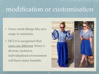 modiﬁcation or customisation
Users create things like new
maps or scenarios.
HCI it is recognised that
users are different, hence a
diverse, inclusive,
individualised environment
will have many beneﬁts.
27
 