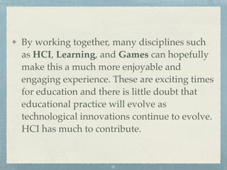 By working together, many disciplines such
as HCI, Learning, and Games can hopefully
make this a much more enjoyable and
engaging experience. These are exciting times
for education and there is little doubt that
educational practice will evolve as
technological innovations continue to evolve.
HCI has much to contribute.
31
 