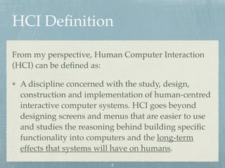 HCI Deﬁnition
From my perspective, Human Computer Interaction
(HCI) can be deﬁned as:
A discipline concerned with the study, design,
construction and implementation of human-centred
interactive computer systems. HCI goes beyond
designing screens and menus that are easier to use
and studies the reasoning behind building speciﬁc
functionality into computers and the long-term
effects that systems will have on humans.
4
 