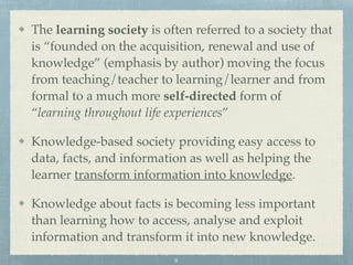 The learning society is often referred to a society that
is “founded on the acquisition, renewal and use of
knowledge” (emphasis by author) moving the focus
from teaching/teacher to learning/learner and from
formal to a much more self-directed form of
“learning throughout life experiences”
Knowledge-based society providing easy access to
data, facts, and information as well as helping the
learner transform information into knowledge.
Knowledge about facts is becoming less important
than learning how to access, analyse and exploit
information and transform it into new knowledge.
6
 