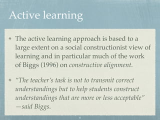 Active learning
The active learning approach is based to a
large extent on a social constructionist view of
learning and in particular much of the work
of Biggs (1996) on constructive alignment.
“The teacher’s task is not to transmit correct
understandings but to help students construct
understandings that are more or less acceptable”
—said Biggs.
8
 