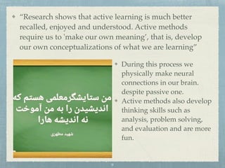 “Research shows that active learning is much better
recalled, enjoyed and understood. Active methods
require us to 'make our own meaning’, that is, develop
our own conceptualizations of what we are learning”
During this process we
physically make neural
connections in our brain.
despite passive one.
Active methods also develop
thinking skills such as
analysis, problem solving,
and evaluation and are more
fun.
9
 