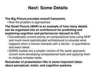 Next: Some Details
The Big Picture provides overall framework.
• How the problem is approached.
The Small Picture (MHP) is an example of how many details
can be organized into an architecture for predicting and
explaining cognition and performance relevant to HCI.
• Considerable current activity on computational tools using MHP
and much more sophisticated architectures to simulate what
happens when a human interacts with a device - in quantitative
and exact detail.
• GOMS models are a simpler version of the same approach;
current work developing computational tools and applying them
to analyze complex tasks.
Remainder of presentation ﬁlls in some important ideas
about perceptual, motor, and cognitive systems.
 