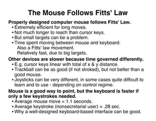 The Mouse Follows Fitts' Law
Properly designed computer mouse follows Fitts' Law.
• Extremely efﬁcient for long moves.
• Not much longer to reach than cursor keys.
• But small targets can be a problem.
• Time spent moving between mouse and keyboard:
Also a Fitts' law movement.
Relatively fast, due to big targets.
Other devices are slower because time governed differently.
• E.g. cursor keys linear with total of x & y distance.
• Trackball can be as good (if not stroked), but not better than a
good mouse.
• Joysticks can be very different, in some cases quite difﬁcult to
learn and to use - depending on control regime.
Mouse is a good way to point, but the keyboard is faster if
only a few keystrokes needed.
• Average mouse move = 1.1 seconds.
• Average keystroke (nonsecretarial user) = .28 sec.
• Why a well-designed keyboard-based interface can be good.
 