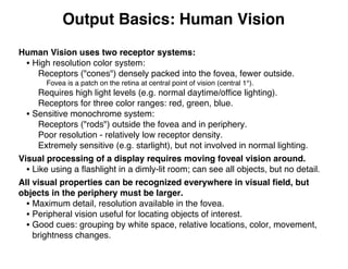 Output Basics: Human Vision
Human Vision uses two receptor systems:
• High resolution color system:
Receptors ("cones") densely packed into the fovea, fewer outside.
Fovea is a patch on the retina at central point of vision (central 1°).
Requires high light levels (e.g. normal daytime/ofﬁce lighting).
Receptors for three color ranges: red, green, blue.
• Sensitive monochrome system:
Receptors ("rods") outside the fovea and in periphery.
Poor resolution - relatively low receptor density.
Extremely sensitive (e.g. starlight), but not involved in normal lighting.
Visual processing of a display requires moving foveal vision around.
• Like using a ﬂashlight in a dimly-lit room; can see all objects, but no detail.
All visual properties can be recognized everywhere in visual ﬁeld, but
objects in the periphery must be larger.
• Maximum detail, resolution available in the fovea.
• Peripheral vision useful for locating objects of interest.
• Good cues: grouping by white space, relative locations, color, movement,
brightness changes.
 