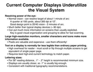 Current Computer Displays Underutilize
the Visual System
Resolving power of the eye:
• Normal vision - can resolve target of about 1 minute of arc:
A quarter at 100 yards, about 300 dpi at 12".
Good design point is 20/40 vision - 2 minutes of arc.
• Much better than typical display devices (~ 80 dpi).
• Can put much more information on screens than usually exploited.
Key is good visual organization and grouping to allow for fast scanning.
Large high-resolution monitors, smaller characters and icons make more
information available.
• Pixels are valuable and expensive - use them efﬁciently!
Text on a display is normally far less legible than ordinary paper printing.
• High overhead for reader - must scroll or ﬂip through multiple screens to get
equivalent of single paper page.
• Requires best high-end current technology to match paper.
Lettering sizes:
• For 28" reading distance, .1" - .2" height is recommended minimum size.
• Displays are usually closer, so .1" is usually big enough.
• Consistent with traditional typography recommendations.
 