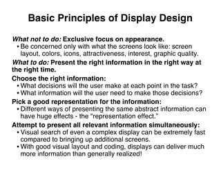 Basic Principles of Display Design
What not to do: Exclusive focus on appearance.
• Be concerned only with what the screens look like: screen
layout, colors, icons, attractiveness, interest, graphic quality.
What to do: Present the right information in the right way at
the right time.
Choose the right information:
• What decisions will the user make at each point in the task?
• What information will the user need to make those decisions?
Pick a good representation for the information:
• Different ways of presenting the same abstract information can
have huge effects - the "representation effect.”
Attempt to present all relevant information simultaneously:
• Visual search of even a complex display can be extremely fast
compared to bringing up additional screens.
• With good visual layout and coding, displays can deliver much
more information than generally realized!
 