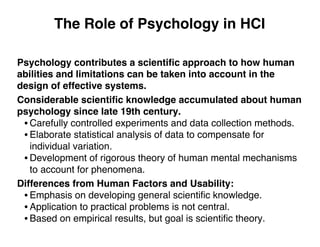 The Role of Psychology in HCI
Psychology contributes a scientiﬁc approach to how human
abilities and limitations can be taken into account in the
design of effective systems.
Considerable scientiﬁc knowledge accumulated about human
psychology since late 19th century.
• Carefully controlled experiments and data collection methods.
• Elaborate statistical analysis of data to compensate for
individual variation.
• Development of rigorous theory of human mental mechanisms
to account for phenomena.
Differences from Human Factors and Usability:
• Emphasis on developing general scientiﬁc knowledge.
• Application to practical problems is not central.
• Based on empirical results, but goal is scientiﬁc theory.
 