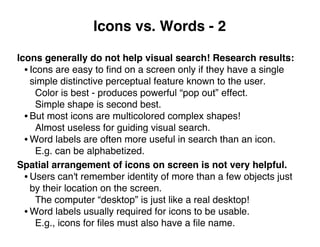 Icons vs. Words - 2
Icons generally do not help visual search! Research results:
• Icons are easy to ﬁnd on a screen only if they have a single
simple distinctive perceptual feature known to the user.
Color is best - produces powerful “pop out” effect.
Simple shape is second best.
• But most icons are multicolored complex shapes!
Almost useless for guiding visual search.
• Word labels are often more useful in search than an icon.
E.g. can be alphabetized.
Spatial arrangement of icons on screen is not very helpful.
• Users can't remember identity of more than a few objects just
by their location on the screen.
The computer “desktop” is just like a real desktop!
• Word labels usually required for icons to be usable.
E.g., icons for ﬁles must also have a ﬁle name.
 