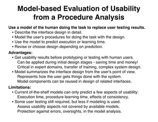 Model-based Evaluation of Usability
from a Procedure Analysis
Use a model of the human doing the task to replace user testing results.
• Describe the interface design in detail.
• Model the user's procedures for doing the task with the design.
• Use the model to predict execution or learning time.
• Revise or choose design depending on prediction.
Advantages:
• Get usability results before prototyping or testing with human users.
Can be applied during initial design stages - saving time and money!
Critical in expert domains, transfer of training, complex system design.
• Model summarizes the interface design from the user's point of view.
Represents how the user gets things done with the system.
Model components can be reused in design of related interfaces.
Limitations:
• Current of-the-shelf models can only predict a few aspects of usability:
Execution time, procedure learning time, effects of consistency.
• Some user testing still required, but less if modeling is used.
Assess usability aspects not covered by available models.
Protection against errors, oversights, in the model analysis.
 