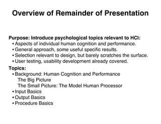 Overview of Remainder of Presentation
Purpose: Introduce psychological topics relevant to HCI:
• Aspects of individual human cognition and performance.
• General approach, some useful speciﬁc results.
• Selection relevant to design, but barely scratches the surface.
• User testing, usability development already covered.
Topics:
• Background: Human Cognition and Performance
The Big Picture
The Small Picture: The Model Human Processor
• Input Basics
• Output Basics
• Procedure Basics
 