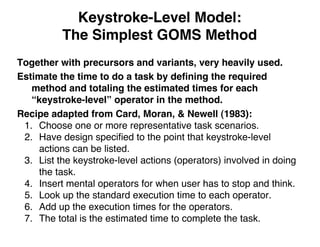 Keystroke-Level Model:
The Simplest GOMS Method
Together with precursors and variants, very heavily used.
Estimate the time to do a task by deﬁning the required
method and totaling the estimated times for each
“keystroke-level” operator in the method.
Recipe adapted from Card, Moran, & Newell (1983):
1. Choose one or more representative task scenarios.
2. Have design speciﬁed to the point that keystroke-level
actions can be listed.
3. List the keystroke-level actions (operators) involved in doing
the task.
4. Insert mental operators for when user has to stop and think.
5. Look up the standard execution time to each operator.
6. Add up the execution times for the operators.
7. The total is the estimated time to complete the task.
 