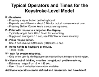 Typical Operators and Times for the
Keystroke-Level Model
K - Keystroke.
• Pressing a key or button on the keyboard.
• Depends on skill levels - about 0.28 s for typical non-secretarial user.
• Pressing Shift or Control key is a separate keystroke.
P - Point with mouse to a target on the display.
• Typically ranges from .8 to 1.5 sec for text-editing.
• Suggested average is 1.1 sec, use Fitts' law for more accuracy.
B - Press mouse button.
• Use .1 sec, mouse button click (BB) takes .2 sec.
H - Home hands to keyboard or mouse.
• Takes .4 sec.
W - Wait for system response.
• Only when user is idle because can not continue; measure from system.
M - Mental act of thinking - routine thought, not problem-solving.
• Estimates ranges from .6 to 1.35 sec.
• Use 1.2 sec if no better information available.
Additional operators can be deﬁned and measured - and have been!
 