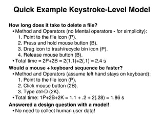 Quick Example Keystroke-Level Model
How long does it take to delete a ﬁle?
• Method and Operators (no Mental operators - for simplicity):
1. Point to the ﬁle icon (P).
2. Press and hold mouse button (B).
3. Drag icon to trash/recycle bin icon (P).
4. Release mouse button (B).
• Total time = 2P+2B = 2(1.1)+2(.1) = 2.4 s
Would a mouse + keyboard sequence be faster?
• Method and Operators (assume left hand stays on keyboard):
1. Point to the ﬁle icon (P).
2. Click mouse button (2B).
3. Type ctrl-D (2K).
• Total time: 1P+2B+2K = 1.1 + .2 + 2(.28) = 1.86 s
Answered a design question with a model!
• No need to collect human user data!
 
