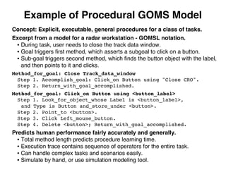Example of Procedural GOMS Model
Concept: Explicit, executable, general procedures for a class of tasks.
Excerpt from a model for a radar workstation - GOMSL notation.
• During task, user needs to close the track data window.
• Goal triggers ﬁrst method, which asserts a subgoal to click on a button.
• Sub-goal triggers second method, which ﬁnds the button object with the label,
and then points to it and clicks.
Method_for_goal: Close Track_data_window
Step 1. Accomplish_goal: Click_on Button using "Close CRO".
Step 2. Return_with_goal_accomplished.
Method_for_goal: Click_on Button using <button_label>
Step 1. Look_for_object_whose Label is <button_label>,
and Type is Button and_store_under <button>.
Step 2. Point_to <button>.
Step 3. Click Left_mouse_button.
Step 4. Delete <button>; Return_with_goal_accomplished.
Predicts human performance fairly accurately and generally.
• Total method length predicts procedure learning time.
• Execution trace contains sequence of operators for the entire task.
• Can handle complex tasks and scenarios easily.
• Simulate by hand, or use simulation modeling tool.
 