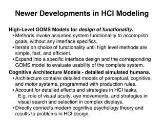 Newer Developments in HCI Modeling
High-Level GOMS Models for design of functionality.
• Methods invoke assumed system functionality to accomplish
goals, without any interface speciﬁcs.
• Iterate on choice of functionality until high level methods are
simple, fast, and efﬁcient.
• Expand into a speciﬁc interface design and the corresponding
GOMS model to evaluate usability of the complete system.
Cognitive Architecture Models - detailed simulated humans.
• Architecture contains detailed models of perceptual, cognitive,
and motor systems, programmed with production rules.
• Account for detailed effects and strategies in HCI tasks.
E.g. role of visual acuity, eye movements, and strategies in
visual search and selection in complex displays.
• Directly connects modern cognitive psychology theory and
results to problems in HCI design.
 